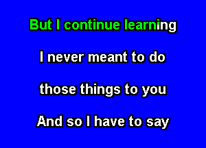 But I continue learning
I never meant to do

those things to you

And so I have to say