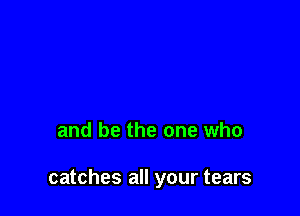 and be the one who

catches all your tears