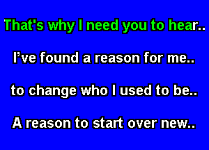 That's why I need you to hear..
We found a reason for me..
to change who I used to be..

A reason to start over new..