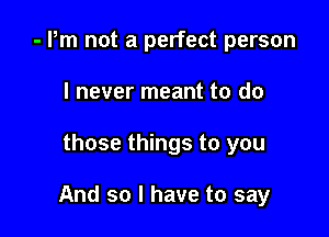 - Pm not a perfect person
I never meant to do

those things to you

And so I have to say