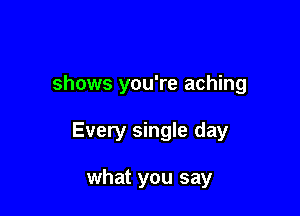 shows you're aching

Every single day

what you say