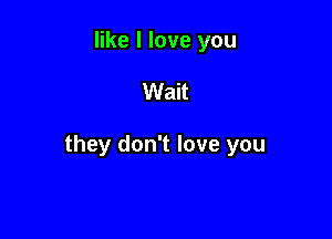 like I love you

Wait

they don't love you