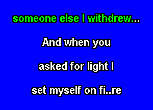 someone else I withdrew...

And when you

asked for light I

set myself on fi..re