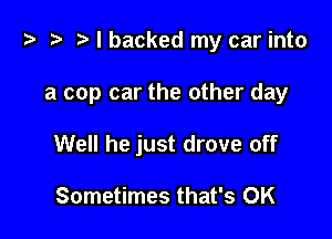 i) '9 r. I backed my car into

a cop car the other day
Well he just drove off

Sometimes that's OK