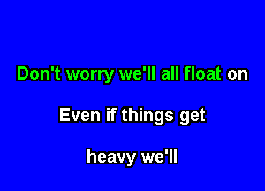 Don't worry we'll all float on

Even if things get

heavy we'll