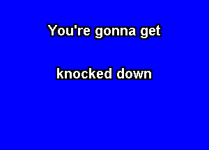You're gonna get

knocked down