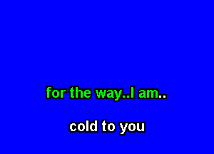 for the way..l am..

cold to you
