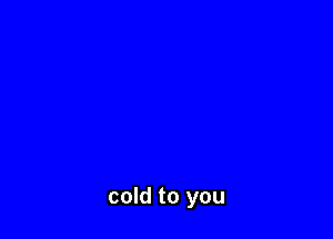 cold to you