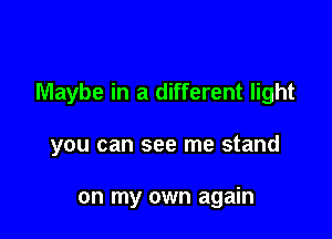 Maybe in a different light

you can see me stand

on my own again