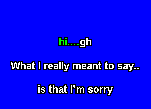 hi....gh

What I really meant to say..

is that I'm sorry