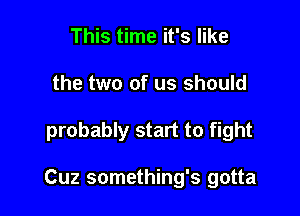 This time it's like
the two of us should

probably start to fight

Cuz something's gotta