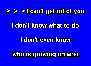 i? t? r) I can't get rid of you
I don't know what to do

I don't even know

who is growing on who