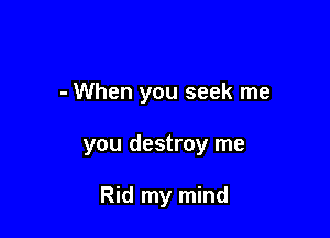 - When you seek me

you destroy me

Rid my mind