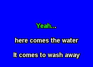 Yeah...

here comes the water

It comes to wash away