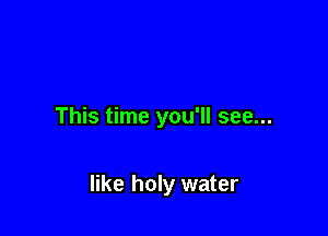 This time you'll see...

like holy water