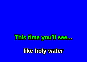 This time you'll see...

like holy water