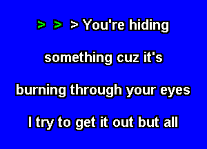 t' You're hiding

something cuz it's

burning through your eyes

ltry to get it out but all