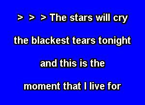 ,5 t) .7, The stars will cry

the blackest tears tonight

and this is the

moment that I live for
