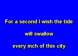 For a second I wish the tide

will swallow

every inch of this city