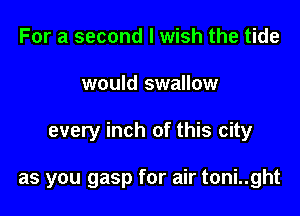 For a second I wish the tide
would swallow

every inch of this city

as you gasp for air toni..ght