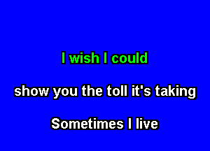 lwish I could

show you the toll it's taking

Sometimes I live
