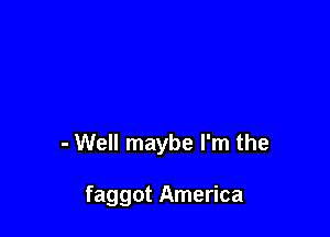 - Well maybe I'm the

faggot America
