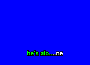 he's alo....ne