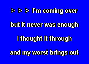 r) Pm coming over
but it never was enough

I thought it through

and my worst brings out