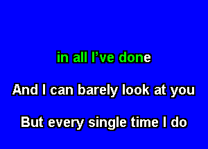 in all We done

And I can barely look at you

But every single time I do