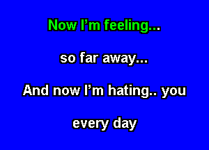 Now Pm feeling...

so far away...

And now Pm hating you

every day