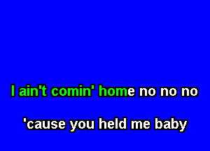 I ain't comin' home no no no

'cause you held me baby