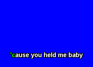 'cause you held me baby