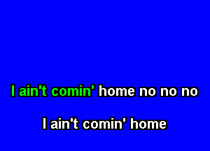 I ain't comin' home no no no

I ain't comin' home
