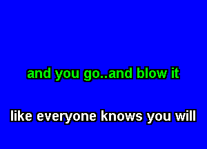 and you go..and blow it

like everyone knows you will