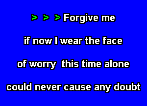 r) t. Forgive me

if now I wear the face

of worry this time alone

could never cause any doubt