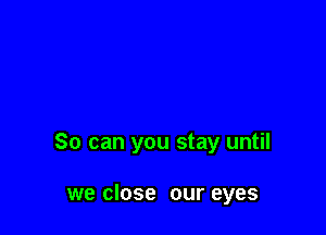 So can you stay until

we close our eyes