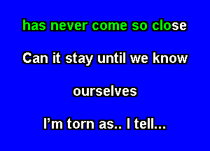 has never come so close

Can it stay until we know

ourselves

Pm torn as.. I tell...