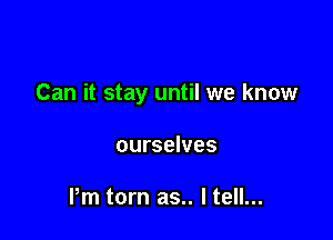 Can it stay until we know

ourselves

Pm torn as.. I tell...