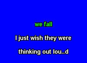 we fall

ljust wish they were

thinking out Iou..d