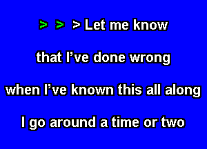 t) t ?a Let me know

that We done wrong

when ltve known this all along

I go around a time or two