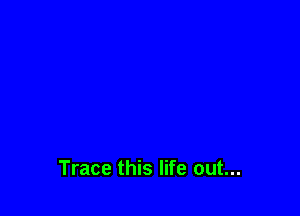 Trace this life out...