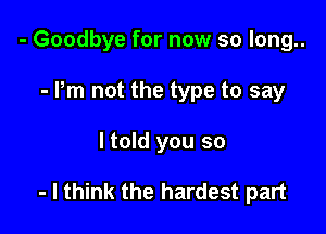 - Goodbye for now so long..
- Pm not the type to say

ltold you so

- I think the hardest part