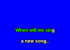 When will we sing

a new song..