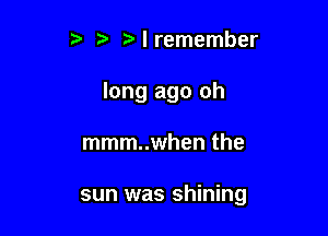 t' tz' Nremember
long ago oh

mmm..when the

sun was shining