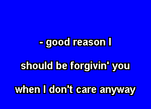 - good reason I

should be forgivin' you

when I don't care anyway