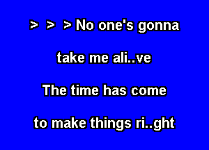 t- t' No one's gonna
take me ali..ve

The time has come

to make things ri..ght