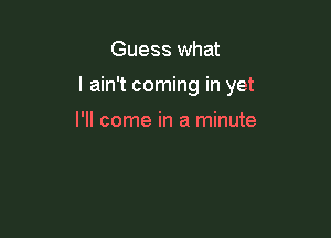 Guess what

I ain't coming in yet

I'll come in a minute