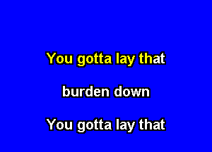 You gotta lay that

burden down

You gotta lay that