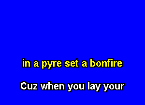in a pyre set a bonfire

Cuz when you lay your
