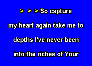 e e e 80 capture

my heart again take me to

depths I've never been

into the riches of Your